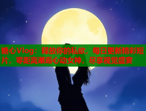糖心Vlog：释放你的私欲，每日更新精彩短片，零距离邂逅心动女神，尽享视觉盛宴