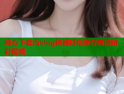 糖心下载汅vlog神器轻松保存高清精彩视频
