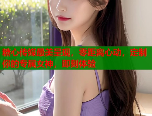 糖心传媒最美呈现，零距离心动，定制你的专属女神，即刻体验