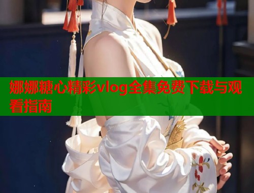 娜娜糖心精彩vlog全集免费下载与观看指南