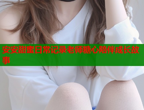 安安甜蜜日常记录老师糖心陪伴成长故事