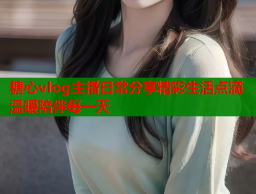 糖心vlog主播日常分享精彩生活点滴温暖陪伴每一天