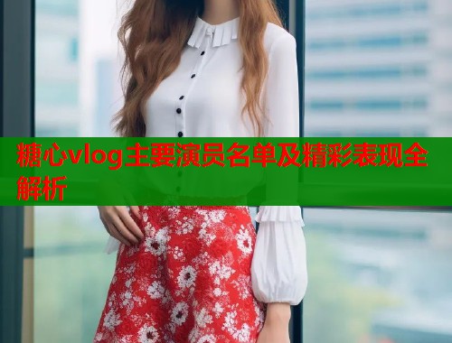 糖心vlog主要演员名单及精彩表现全解析