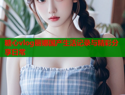 糖心vlog丽娜国产生活记录与精彩分享日常