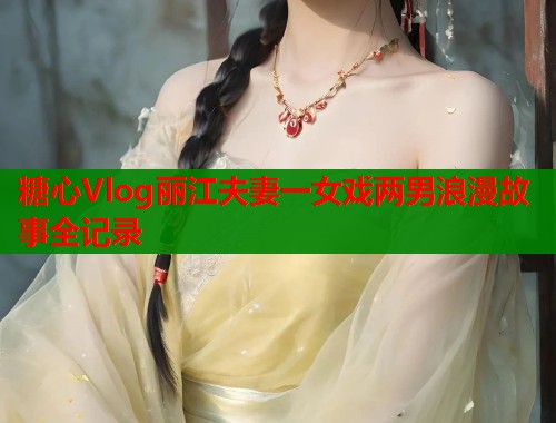 糖心Vlog丽江夫妻一女戏两男浪漫故事全记录