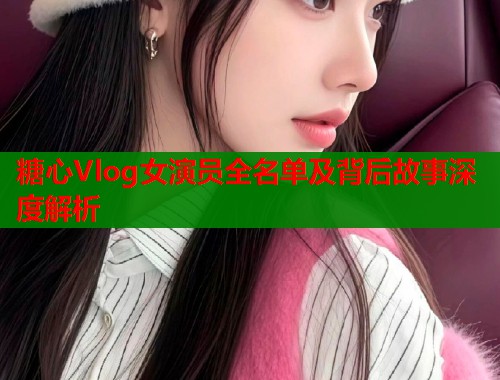 糖心Vlog女演员全名单及背后故事深度解析