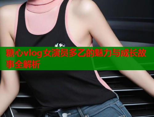 糖心vlog女演员多乙的魅力与成长故事全解析