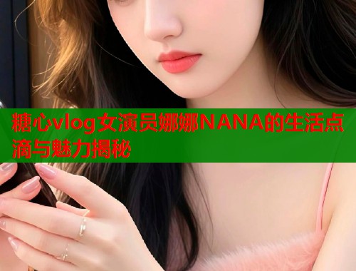 糖心vlog女演员娜娜NANA的生活点滴与魅力揭秘