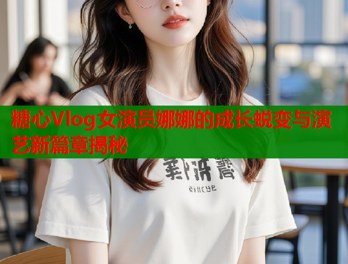 糖心Vlog女演员娜娜的成长蜕变与演艺新篇章揭秘