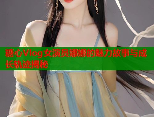 糖心Vlog女演员娜娜的魅力故事与成长轨迹揭秘