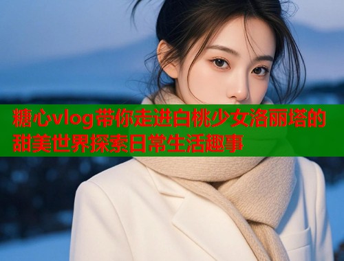 糖心vlog带你走进白桃少女洛丽塔的甜美世界探索日常生活趣事