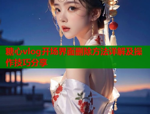糖心vlog开场界面删除方法详解及操作技巧分享
