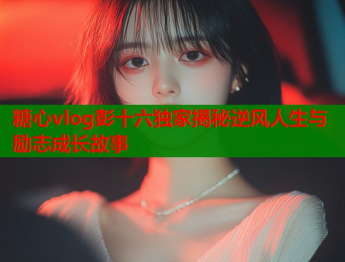 糖心vlog彭十六独家揭秘逆风人生与励志成长故事