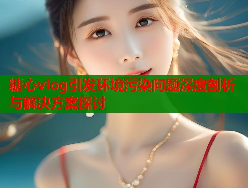 糖心vlog引发环境污染问题深度剖析与解决方案探讨