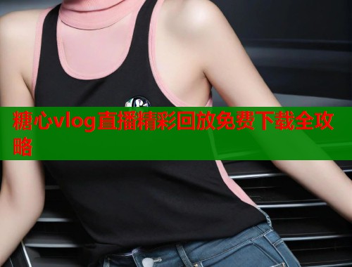 糖心vlog直播精彩回放免费下载全攻略