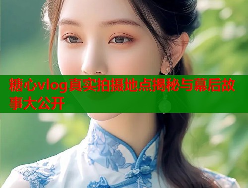 糖心vlog真实拍摄地点揭秘与幕后故事大公开