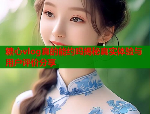 糖心vlog真的能约吗揭秘真实体验与用户评价分享