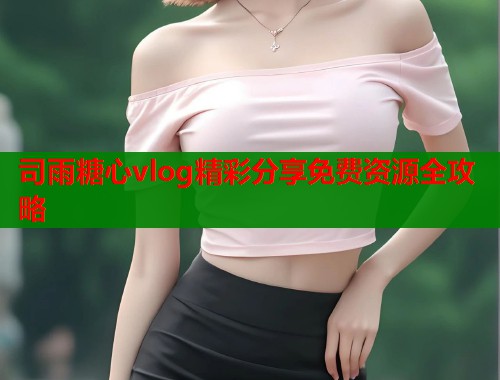 司雨糖心vlog精彩分享免费资源全攻略