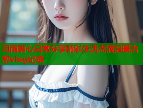 司雨糖心日常分享精彩生活点滴温暖治愈vlog记录