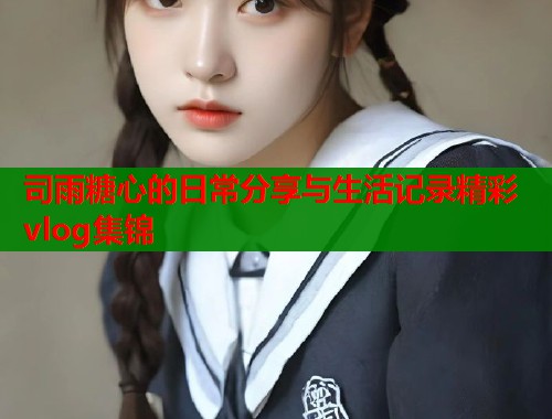司雨糖心的日常分享与生活记录精彩vlog集锦