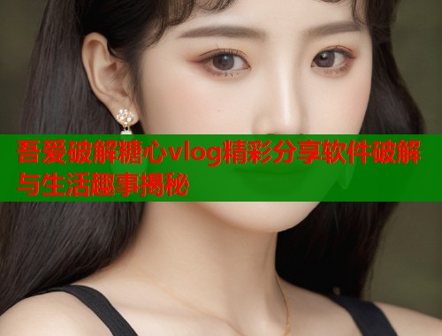 吾爱破解糖心vlog精彩分享软件破解与生活趣事揭秘