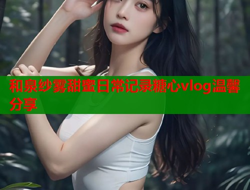 和泉纱雾甜蜜日常记录糖心vlog温馨分享