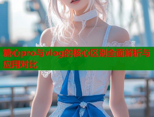 糖心pro与vlog的核心区别全面解析与应用对比