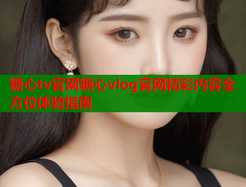 糖心tv官网糖心vlog官网精彩内容全方位体验指南