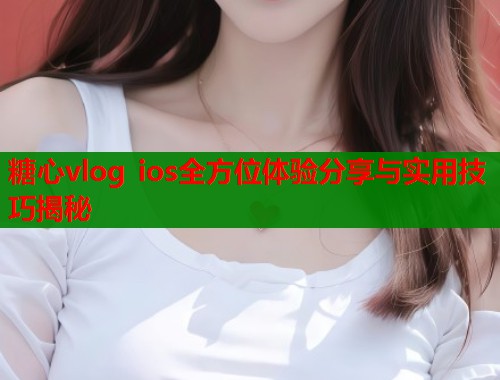 糖心vlog ios全方位体验分享与实用技巧揭秘
