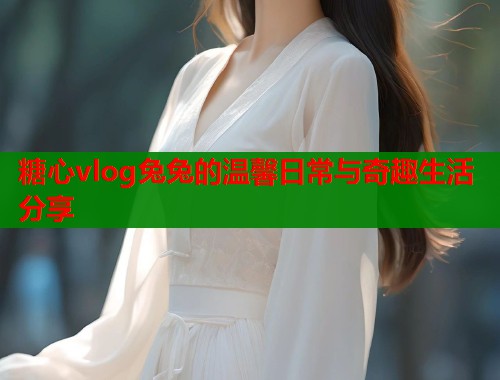 糖心vlog兔兔的温馨日常与奇趣生活分享