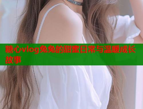 糖心vlog兔兔的甜蜜日常与温暖成长故事