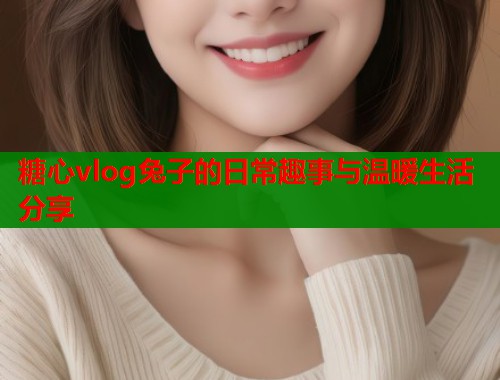 糖心vlog兔子的日常趣事与温暖生活分享