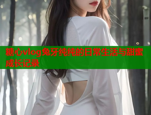 糖心vlog兔牙纯纯的日常生活与甜蜜成长记录