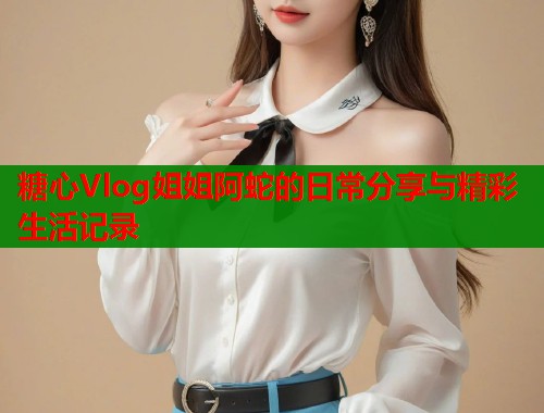 糖心Vlog姐姐阿蛇的日常分享与精彩生活记录