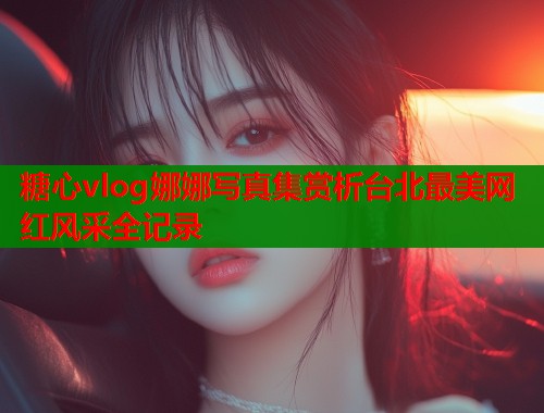 糖心vlog娜娜写真集赏析台北最美网红风采全记录