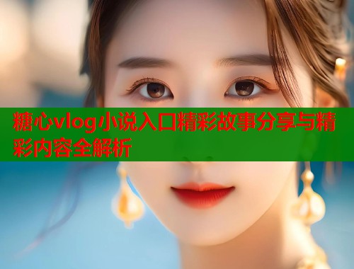 糖心vlog小说入口精彩故事分享与精彩内容全解析