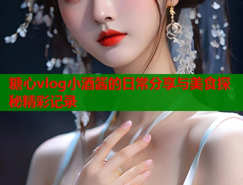 糖心vlog小酒酱的日常分享与美食探秘精彩记录