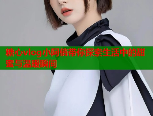 糖心vlog小阿俏带你探索生活中的甜蜜与温暖瞬间