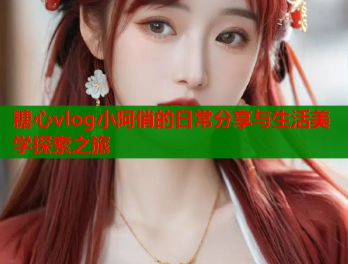 糖心vlog小阿俏的日常分享与生活美学探索之旅