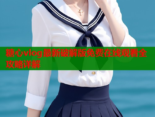 糖心vlog最新破解版免费在线观看全攻略详解