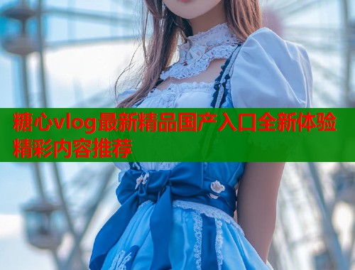 糖心vlog最新精品国产入口全新体验精彩内容推荐