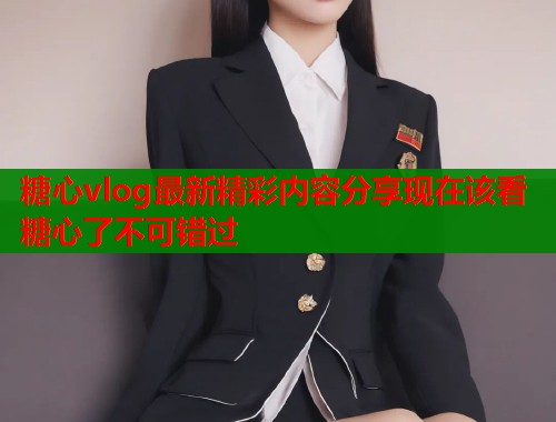 糖心vlog最新精彩内容分享现在该看糖心了不可错过