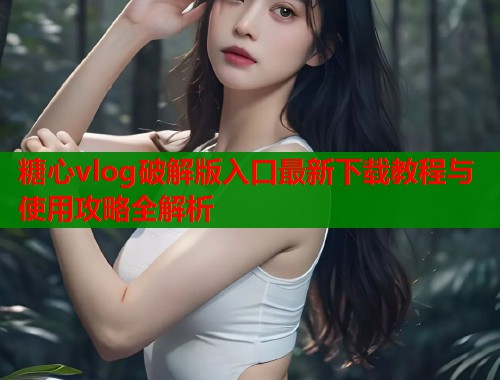 糖心vlog破解版入口最新下载教程与使用攻略全解析