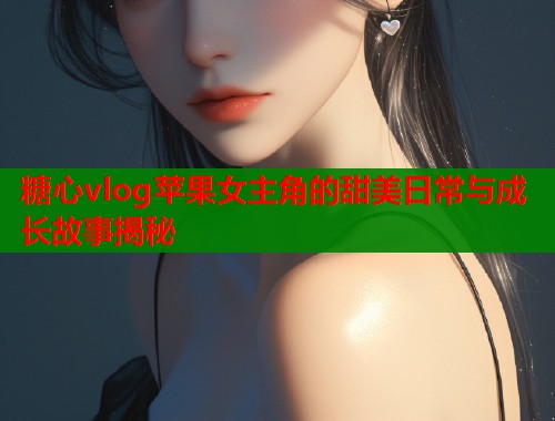 糖心vlog苹果女主角的甜美日常与成长故事揭秘