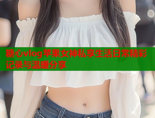 糖心vlog苹果女神私享生活日常精彩记录与温暖分享