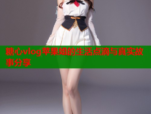 糖心vlog苹果姐的生活点滴与真实故事分享