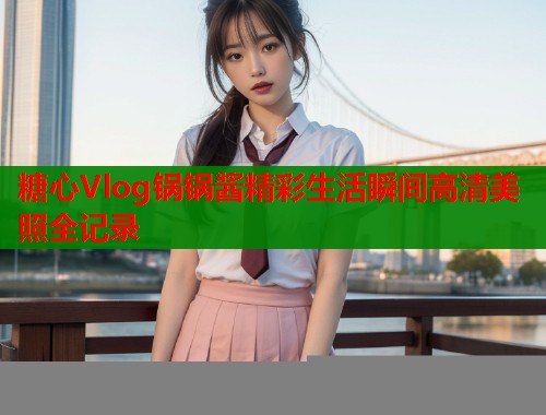 糖心Vlog锅锅酱精彩生活瞬间高清美照全记录