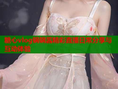 糖心vlog锅锅酱精彩直播日常分享与互动体验