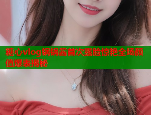 糖心vlog锅锅酱首次露脸惊艳全场颜值爆表揭秘