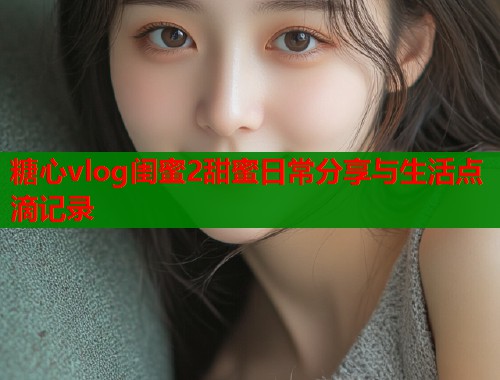 糖心vlog闺蜜2甜蜜日常分享与生活点滴记录